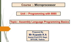 Course :- Microprocessor
Unit :- Programming with 8085
Topic:- Assembly Language Programming Basics
Prepared By
Mr Kupade K A
Assist Prof ETC Dept.
SITCOE, Yadrav.
 