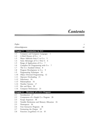 Preface v
Acknowledgements vii
Chapter 1: Introduction to C++ 1
1.1 Computer and Computer Languages 1
1.2 A Brief History of C++ 4
1.3 Major Additions from C to C++ 5
1.4 Some Advantages of C++ Over C 6
1.5 Range of Applications of C++ 7
1.6 Compilers for Programming with C++ 7
1.7 The C++ Standard Library 8
1.8 Program Development in C++ 9
1.9 Programming Techniques 10
1.10 Object Oriented Programming 12
1.11 Operator Overloading 15
1.12 Inheritance 16
1.13 Polymorphism 16
1.14 Number Systems 17
1.15 Bits and Bytes 20
1.16 Computer Performance 23
Chapter 2: Structure of a C++ Program 27
2.1 Introduction 27
2.2 Components of a Simple C++ Program 28
2.3 Escape Sequences 30
2.4 Variable Declaration and Memory Allocation 34
2.5 Namespaces 36
2.6 User Interactive Programs 38
2.7 Formatting the Output 39
2.8 Function cin.getline() v/s cin 45
 
