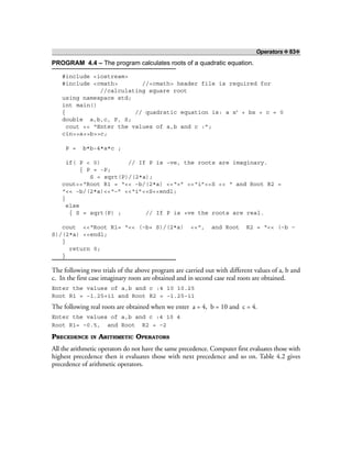 Operators ❖ 83❖
PROGRAM 4.4 – The program calculates roots of a quadratic equation.
#include <iostream>
#include <cmath> //<cmath> header file is required for
//calculating square root
using namespace std;
int main()
{ // quadratic equation is: a x2
+ bx + c = 0
double a,b,c, P, S;
cout << “Enter the values of a,b and c :”;
cin>>a>>b>>c;
P = b*b-4*a*c ;
if( P < 0) // If P is –ve, the roots are imaginary.
{ P = -P;
S = sqrt(P)/(2*a);
cout<<“Root R1 = “<< –b/(2*a) <<“+” <<“i”<<S << “ and Root R2 =
“<< –b/(2*a)<<“–” <<“i”<<S<<endl;
}
else
{ S = sqrt(P) ; // If P is +ve the roots are real.
cout <<“Root R1= “<< (–b+ S)/(2*a) <<“, and Root R2 = “<< (–b –
S)/(2*a) <<endl;
}
return 0;
}
The following two trials of the above program are carried out with different values of a, b and
c. In the first case imaginary roots are obtained and in second case real roots are obtained.
Enter the values of a,b and c :4 10 10.25
Root R1 = –1.25+i1 and Root R2 = –1.25–i1
The following real roots are obtained when we enter a = 4, b = 10 and c = 4.
Enter the values of a,b and c :4 10 4
Root R1= –0.5, and Root R2 = –2
PRECEDENCE IN ARITHMETIC OPERATORS
All the arithmetic operators do not have the same precedence. Computer first evaluates those with
highest precedence then it evaluates those with next precedence and so on. Table 4.2 gives
precedence of arithmetic operators.
 