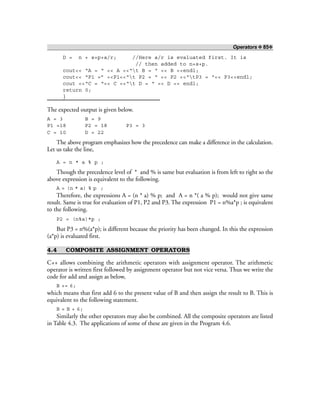 Operators ❖ 85❖
D = n + s+p+a/r; //Here a/r is evaluated first. It is
// then added to n+s+p.
cout<< “A = “ << A <<“t B = “ << B <<endl;
cout<< “P1 =” <<P1<<“t P2 = “ << P2 <<“tP3 = “<< P3<<endl;
cout <<“C = “<< C <<“t D = “ << D << endl;
return 0;
}
The expected output is given below.
A = 3 B = 9
P1 =18 P2 = 18 P3 = 3
C = 10 D = 22
The above program emphasizes how the precedence can make a difference in the calculation.
Let us take the line,
A = n * a % p ;
Though the precedence level of * and % is same but evaluation is from left to right so the
above expression is equivalent to the following.
A = (n * a) % p ;
Therefore, the expressions A = (n * a) % p; and A = n *( a % p); would not give same
result. Same is true for evaluation of P1, P2 and P3. The expression P1 = n%a*p ; is equivalent
to the following.
P2 = (n%a)*p ;
But P3 = n%(a*p); is different because the priority has been changed. In this the expression
(a*p) is evaluated first.
4.4 COMPOSITE ASSIGNMENT OPERATORS
C++ allows combining the arithmetic operators with assignment operator. The arithmetic
operator is written first followed by assignment operator but not vice versa. Thus we write the
code for add and assign as below,
B += 6;
which means that first add 6 to the present value of B and then assign the result to B. This is
equivalent to the following statement.
B = B + 6;
Similarly the other operators may also be combined. All the composite operators are listed
in Table 4.3. The applications of some of these are given in the Program 4.6.
 