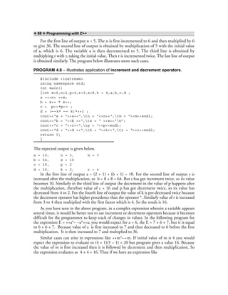 ❖ 88 ❖ Programming with C++
For the first line of output n = 5. The n is first incremented to 6 and then multiplied by 6
to give 36. The second line of output is obtained by multiplication of 5 with the initial value
of a, which is 6. The variable a is then decremented to 5. The third line is obtained by
multiplying r with r, taking the initial value. Then r is incremented twice. The last line of output
is obtained similarly. The program below illustrates more such cases.
PROGRAM 4.8 – Illustrates application of increment and decrement operators.
#include <iostream>
using namespace std;
int main()
{int m=6,n=2,p=4,r=3,s=8,k = 4,a,b,c,d ;
a =++n+ ++m;
b = s++ * s++;
c = p– –*p– – ;
d = (– –k* – – k)*++r ;
cout<<“a = “<<a<<“,tn = “<<n<<“,tm = “<<m<<endl;
cout<<“b = “<<b <<“,ts = “ <<s<<“n”;
cout<<“c = “<<c<<“,tp = “<<p<<endl;
cout<<“d = “<<d <<“,tk = “<<k<<“,tr = “<<r<<endl;
return 0;
}
The expected output is given below.
a = 10, n = 3, m = 7
b = 64, s = 10
c = 16, p = 2
d = 16, k = 2, r = 4
In the first line of output a = (2 + 1) + (6 + 1) = 10. For the second line of output s is
increased after the multiplication, so b = 8 × 8 = 64. But s has got increment twice, so its value
becomes 10. Similarly in the third line of output the decrement in the value of p happens after
the multiplication, therefore value of c = 16 and p has got decrement twice, so its value has
decreased from 4 to 2. For the fourth line of output the value of k is pre-decreased twice because
the decrement operator has higher precedence than the operator *. Similarly value of r is increased
from 3 to 4 then multiplied with the first factor which is 4. So the result is 16.
As you have seen in the above program, in a complex expression wherein a variable appears
several times, it would be better not to use increment or decrement operators because it becomes
difficult for the programmer to keep track of changes in values. In the following program for
the expression E = ++a*– –a*++a; you would expect for a = 6, the E = 7 × 6 × 7, but it is equal
to 6 × 6 × 7. Because value of a is first increased to 7 and then decreased to 6 before the first
multiplication. It is then increased to 7 and multiplied to 36.
Similar cases can arise in expressions like ++m*– –m. If initial value of m is 4 you would
expect the expression to evaluate to (4 + 1)(5 – 1) = 20 but program gives a value 16. Because
the value of m is first increased then it is followed by decrement and then multiplication. So
the expression evaluates as 4 × 4 = 16. Thus if we have an expression like
 