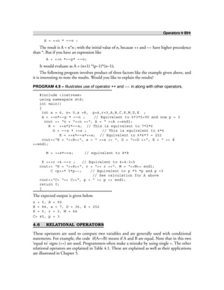 Operators ❖ 89❖
A = ++n * – –n ;
The result is A = n*n ; with the initial value of n, because ++ and –– have higher precedence
than *. But if you have an expression like
A = ++n *– –p* – –n;
It would evaluate as A = (n+1) *(p–1)*(n–1);
The following program involves product of three factors like the example given above, and
it is interesting to note the results. Would you like to explain the results?
PROGRAM 4.9 – Illustrates use of operator ++ and – – in along with other operators.
#include <iostream>
using namespace std;
int main()
{
int a = 6, n= 5,s =8, p=4,r=3,A,B,C,K,M,D,E ;
A = ++n*– –p * – –n ; // Equivalent to 6*3*5=90 and now p = 3
cout << “n = “<<n <<“, A = “ <<A <<endl;
B = ++a*2*– –a; // This is equivalent to 7*2*6
D = – –a * ++a ; // This is equivalent to 6*6
E = ++a*– –a*++a; // Equivalent to 6*6*7 = 252
cout<<“B = “<<B<<“, a = “ <<a << “, D = “<<D <<“, E = “ << E
<<endl;
M = ++s*– –s; // equivalent to 8*8
K =++r +4 ––r ; // Equivalent to 4+4-3=5
cout<< “K = “<<K<<“, r = “<< r <<“, M = “<<M<< endl;
C =p++* 5*p––; // Equivalent to p *5 *p and p =3
// See calculation for A above
cout<<“C= “<< C<<“, p = “ << p << endl;
return 0;
}
The expected output is given below.
n = 5, A = 90
B = 84, a = 7, D = 36, E = 252
K = 5, r = 3, M = 64
C= 45, p = 3
4.6 RELATIONAL OPERATORS
These operators are used to compare two variables and are generally used with conditional
statements. For example, the code if(A==B) means if A and B are equal. Note that in this two
‘equal to’ signs (==) are used. Programmers often make a mistake by using single =. The other
relational operators are explained in Table 4.1. These are explained as well as their applications
are illustrated in Chapter 5.
 