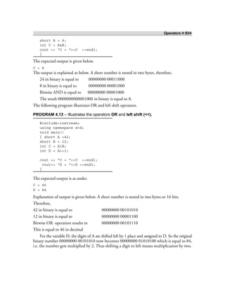 Operators ❖ 93❖
short B = 8;
int C = A&B;
cout << “C = “<<C <<endl;
}
The expected output is given below.
C = 8
The output is explained as below. A short number is stored in two bytes, therefore,
24 in binary is equal to 00000000 00011000
8 in binary is equal to 00000000 00001000
Bitwise AND is equal to 00000000 00001000
The result 0000000000001000 in binary is equal to 8.
The following program illustrates OR and left shift operators.
PROGRAM 4.13 – Illustrates the operators OR and left shift (<<).
#include<iostream>
using namespace std;
void main()
{ short A =42;
short B = 12;
int C = A|B;
int D = A<<1;
cout << “C = “<<C <<endl;
cout<< “D = “<<D <<endl;
}
The expected output is as under.
C = 46
D = 84
Explanation of output is given below. A short number is stored in two bytes or 16 bits.
Therefore,
42 in binary is equal to 00000000 00101010
12 in binary is equal to 00000000 00001100
Bitwise OR operation results in 00000000 00101110
This is equal to 46 in decimal
For the variable D, the digits of A are shifted left by 1 place and assigned to D. So the original
binary number 00000000 00101010 now becomes 00000000 01010100 which is equal to 84,
i.e. the number gets multiplied by 2. Thus shifting a digit to left means multiplication by two.
 
