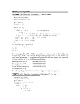 ❖ 94 ❖ Programming with C++
PROGRAM 4.14 – Illustrates the operators ^ , >>= and <<= .
#include<iostream>
using namespace std;
void main()
{short A =42;
short B = 12;
short C = 24;
short D = A^B; // XOR operator
C <<= 1;
A <<=2; // Shift to left by 2 places and assign
B >>=2 ; // shift right by 2 places and assign
cout<< “A = ”<<A<< “ tB = “<< B <<endl;
cout << “C = ”<<C <<endl;
cout << “D = ”<< D <<endl;
}
The expected output is given below.
A = 168 B = 3
C = 48
D = 38
The binary equivalent of A = 42 has been shifted two places to left. So the number gets
multiplied by 4. So A = 168. Similarly the right shift by two places in case of B divides it by
4.The binary equivalent of 24 has been shifted to left by one place and assigned to C. Therefore,
C = 24×2 = 48. For A ^ B see the following explanation.
Binary equivalent of 42 is 00000000 00101010
Binary equivalent of 12 00000000 00001100
Bitwise XOR operation gives 00000000 00100110
This is equivalent to 38.
The following Program illustrates more of the compound assignment operators.
PROGRAM 4.15 – Illustrates the application of operators ^=, &= and |=.
#include<iostream>
using namespace std;
void main()
{ short A =20, D , E, F;
short B = 18;
short C = 30;
D = C^=B;
E = A &=B ;
F = C|=A ;
 