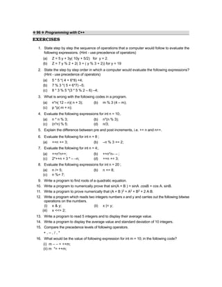❖ 96 ❖ Programming with C++
EXERCISES
1. State step by step the sequence of operations that a computer would follow to evaluate the
following expressions. (Hint - use precedence of operators)
(a) Z = 5 y + 3y( 10y + 5/2) for y = 2.
(b) Z = 7 y % 2 + 2( 3 + ( y % 3 + 2)) for y = 19
2. State the step by step order in which a computer would evaluate the following expressions?
(Hint - use precedence of operators)
(a) 5 * 5 *( 4 + 6*8) +4;
(b) 7 % 3 *( 5 + 6*7) –5;
(c) 8 * 3 % 5 *(3 * 5 % 2 – 6) –4;
3. What is wrong with the following codes in a program.
(a) n*n( 12 – n)( n + 3); (b) m % 3 (4 – m);
(c) p *p( m + n);
4. Evaluate the following expressions for int n = 10;.
(a) n * n % 3; (b) n*(n % 3);
(c) (n*n) % 5; (d) n/3;
5. Explain the difference between pre and post increments, i.e. ++ n and n++.
6. Evaluate the following for int n = 8 ;
(a) ++n += 3; (b) –n % 3 += 2;
7. Evaluate the following for int n = 4;.
(a) ++n*n++; (b) ++n*n– – ;
(c) 2*++n + 3 * – –n; (d) ++n += 3;
8. Evaluate the following expressions for int n = 20 ;
(a) n /= 5; (b) n += 8;
(c) n %= 7;
9. Write a program to find roots of a quadratic equation.
10. Write a program to numerically prove that sin(A + B ) = sinA .cosB + cos A. sinB.
11. Write a program to prove numerically that (A + B )2 = A2 + B2 + 2 A B.
12. Write a program which reads two integers numbers x and y and carries out the following bitwise
operations on the numbers.
(i) x & y; (ii) x |= y;
(iii) x <<= 2;
13. Write a program to read 5 integers and to display their average value.
14. Write a program to display the average value and standard deviation of 10 integers.
15. Compare the precedence levels of following operators.
+ , – , / , *
16. What would be the value of following expression for int m = 10; in the following code?
(i) m – – = ++m;
(ii) m *= ++m;
 