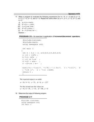 Operators ❖ 97❖
17. Make a program to evaluate the following expressions for m = 6, n = 2 and (i) a = 0,
b = 0, c = 0, d = 0, and e = 0. Repeat the same when (ii) a =1, b =1, c = 2, d = 2, and
e = 2.
(i) a += 4 + ++m*n ;
(ii) b *= 3 + – – m*m ;
(iii) c += 2 +m *++m ;
(iv) d *= 2* + m*m– – ;
(v) e – –= 2*++m / m– – ;
Answer –
PROGRAM 4.16 – An exercise in application of increment/decrement operators.
#include<iostream>
#include<cmath>
using namespace std;
int main ()
{
int m = 6,n = 2, a=0,b=0,c=0,d=0,e=0;
a +=4 + ++m*n ;
b *=3+ —m*m ;
c +=2 +m *++m ;
d *=2* + m*m–– ;
e -=2*++m / m–– ;
cout<<“a = “<<a<<“, “<<“b = “ << b<<“, c = “<<c<<“, d
= “<<d <<“, e = “<<e <<endl;
return 0 ;
}
The expected output is as under.
a = 18, b = 0, c = 51, d = 0, e = –217
For the second case the values are
a = 19, b = 39, c = 53, d = 196, e = 0
18. Determine the output of following program.
PROGRAM 4.17
#include <iostream>
using namespace std;
int main ()
 
