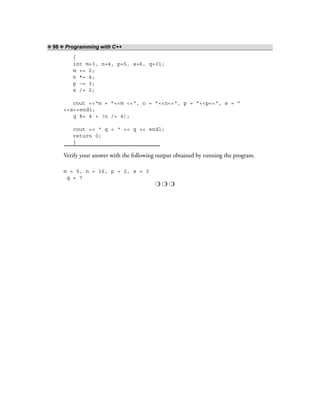 ❖ 98 ❖ Programming with C++
{
int m=3, n=4, p=5, s=6, q=31;
m += 2;
n *= 4;
p –= 3;
s /= 2;
cout <<“m = ”<<m <<“, n = ”<<n<<“, p = ”<<p<<“, s = ”
<<s<<endl;
q %= 4 + (n /= 4);
cout << “ q = “ << q << endl;
return 0;
}
Verify your answer with the following output obtained by running the program.
m = 5, n = 16, p = 2, s = 3
q = 7
❍ ❍ ❍
 