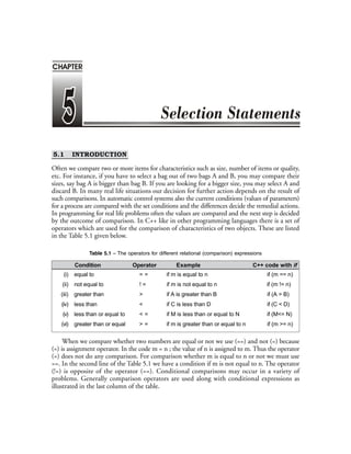 5.1 INTRODUCTION
Often we compare two or more items for characteristics such as size, number of items or quality,
etc. For instance, if you have to select a bag out of two bags A and B, you may compare their
sizes, say bag A is bigger than bag B. If you are looking for a bigger size, you may select A and
discard B. In many real life situations our decision for further action depends on the result of
such comparisons. In automatic control systems also the current conditions (values of parameters)
for a process are compared with the set conditions and the differences decide the remedial actions.
In programming for real life problems often the values are compared and the next step is decided
by the outcome of comparison. In C++ like in other programming languages there is a set of
operators which are used for the comparison of characteristics of two objects. These are listed
in the Table 5.1 given below.
Table 5.1 – The operators for different relational (comparison) expressions
Condition Operator Example C++ code with if
(i) equal to = = if m is equal to n if (m == n)
(ii) not equal to ! = if m is not equal to n if (m != n)
(iii) greater than > if A is greater than B if (A > B)
(iv) less than < if C is less than D if (C < D)
(v) less than or equal to < = if M is less than or equal to N if (M<= N)
(vi) greater than or equal > = if m is greater than or equal to n if (m >= n)
When we compare whether two numbers are equal or not we use (==) and not (=) because
(=) is assignment operator. In the code m = n ; the value of n is assigned to m. Thus the operator
(=) does not do any comparison. For comparison whether m is equal to n or not we must use
==. In the second line of the Table 5.1 we have a condition if m is not equal to n. The operator
(!=) is opposite of the operator (==). Conditional comparisons may occur in a variety of
problems. Generally comparison operators are used along with conditional expressions as
illustrated in the last column of the table.
CHAPTER
 
