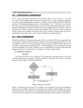❖ 100 ❖ Programming with C++
5.2 CONDITIONAL EXPRESSIONS
In C++ three conditional expressions are provided. These are (i) if, (ii) if .... else and
(iii) switch .The if condition gives the option of single choice, i.e. if the conditional expression
is true the statement following the condition is carried out. If the condition is false the following
statement is discarded and program goes to next statement. In if .... else there are two choices.
One choice is with if and the second choice is with else. If the conditional expression is true the
statement following if is carried out otherwise the statement following else is carried out. In switch
condition more than two choices are generally provided. There is no limit to the number of
choices. Each switch condition may have its own choice condition. Similar results may also be
obtained by using a chain of if .... else statements. All these are explained below.
5.3 THE if EXPRESSION
We often say like this “if you get marks equal to 50% or more than 50% you can get admission
in the course”. Another similar statement would be “If you know programming with C++ you
are eligible for this job.” A close examination of above expressions shows that the first part of
the sentence is the condition prefixed with if , i.e. if this happens or if it is true then the second
statement will follow. In case, the condition is not true the following statement is discarded and
program proceeds to next statement. In a program it is written as given below.
if (conditional expression )
statement;
The first line of code is the condition. If the expression in the parentheses is true, the
statement following the expression would be carried out, otherwise the statement would be
ignored and the program would proceed further.
Test
if (expression)
True
Execute next
statement
False
Skip next statement
To other statements
Fig. 5.1: Execution of if condition
Figure 5.1 illustrates the execution of if condition. You would also note that the conditional
expression is put in brackets and there is no semicolon at the end of line, while the following statement
ends with semicolon. The condition mentioned above has been used in the following program
in which the user is asked to enter the marks obtained by him / her. If marks are more than or
 