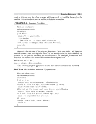 Selection Statements ❖ 101❖
equal to 50%, the next line of the program will be executed, i.e. it will be displayed on the
monitor. If the expression is not true nothing is displayed on monitor.
PROGRAM 5 .1 – Illustrates if condition
#include<iostream>
using namespace std;
int main()
{ int Marks;
cout<<“Write your marks: ”;
cin>>Marks;
if (Marks >= 50) // conditional expression
cout << “You are eligible for admission.”<< endl;
return 0;
}
As you click for execution of the program, the sentence ‘Write your marks: ’ will appear on
monitor with the cursor blinking at the end of the line. Here you type the marks obtained, say
you type 60, and press the ‘enter key’, the second sentence ‘You are eligible for admission.’ will
appear on the monitor. The monitor will show the following two lines.
Write your marks: 60
You are eligible for admission.
In the following program applications of some more relational operators are illustrated.
PROGRAM 5.2 – Illustrates a multiple if (expressions)
#include <iostream>
using namespace std;
int main()
{ int n , m ,p;
cout<<“Enter three integers.”; cin>>m>>n>>p;
if(n == m) // If n is equal to m Display the following.
cout<<“n and m are equal”<<endl;
if(m !=n) // If m is not equal to n, display the following
cout << “n and m are not equal. ”<<endl;
if (m >=p) // If m is greater than or equal to p.
cout <<“m is greater than p”<<endl;
if ( p>=m)
cout<< “p is greater than m.”<<endl;
return 0;
}
 