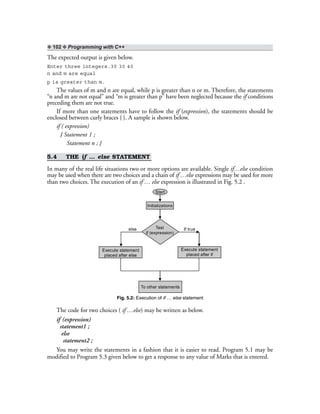 ❖ 102 ❖ Programming with C++
The expected output is given below.
Enter three integers.30 30 40
n and m are equal
p is greater than m.
The values of m and n are equal, while p is greater than n or m. Therefore, the statements
“n and m are not equal” and “m is greater than p” have been neglected because the if conditions
preceding them are not true.
If more than one statements have to follow the if (expression), the statements should be
enclosed between curly braces { }. A sample is shown below.
if ( expression)
{ Statement 1 ;
Statement n ; }
5.4 THE if … else STATEMENT
In many of the real life situations two or more options are available. Single if…else condition
may be used when there are two choices and a chain of if …else expressions may be used for more
than two choices. The execution of an if … else expression is illustrated in Fig. 5.2 .
Test
if (expression)
If true
Execute statement
placed after if
Execute statement
placed after else
To other statements
else
Initializations
Start
Fig. 5.2: Execution of if … else statement
The code for two choices ( if …else) may be written as below.
if (expression)
statement1 ;
else
statement2 ;
You may write the statements in a fashion that it is easier to read. Program 5.1 may be
modified to Program 5.3 given below to get a response to any value of Marks that is entered.
 