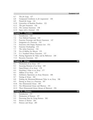 Contents ❖ xi❖
6.7 The for Loop 127
6.8 Compound Conditions in for (expression) 130
6.9 Nested for Loops 131
6.10 Generation of Random Numbers 132
6.11 The goto Statement 136
6.12 The continue Statement 138
6.13 Input with a Sentinel 138
Chapter 7: Functions 144
7.1 Introduction 144
7.2 User Defined Functions 145
7.3 Function Prototype and Return Statement 147
7.4 Integration of a Function 152
7.5 Functions with Empty Parameter List 153
7.6 Function Overloading 153
7.7 The inline Functions 154
7.8 Use of #define for Macros 155
7.9 C++ Standard Library Functions 157
7.10 Passing Arguments by Value and by Reference 160
7.11 Recursive Functions 163
Chapter 8: Arrays 167
8.1 Declaration of an Array 167
8.2 Accessing Elements of an Array 169
8.3 Input/Output of an Array 170
8.4 Searching a Value in an Array 177
8.5 Address of an Array 179
8.6 Arithmetic Operations on Array Elements 180
8.7 Sorting of Arrays 183
8.8 Finding the Maximum/Minimum Value in an Array 186
8.9 Passing an Array to a Function 187
8.10 Two Dimensional Arrays 189
8.11 Two Dimensional Arrays and Matrices 191
8.12 Three Dimensional Arrays (Arrays of Matrices) 194
Chapter 9: Pointers 197
9.1 Introduction 197
9.2 Declaration of Pointers 197
9.3 Processing Data by Using Pointers 202
9.4 Pointer to Pointer 203
9.5 Pointers and Arrays 205
 