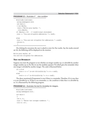 Selection Statements ❖ 103❖
PROGRAM 5.3 – Illustrates if … else condition
#include<iostream>
using namespace std;
int main()
{ int Marks;
cout<<“Write your marks: ”;
cin>>Marks;
if (Marks>= 50) // conditional statement
cout << “You are eligible admission.”<< endl;
else
cout << “You are not eligible for admission.” <<endl;
return 0;
}
On clicking for execution the user is asked to enter his /her marks. Say the marks entered
are 46, the following will be displayed on the monitor.
Write your marks: 46
You are not eligible for admission.
TEST FOR DIVISIBILITY
Suppose you want the program to test whether an integer number say n is divisible by another
integer number say m. For this we use the modulus operator (%) which gives the remainder when
one integer is divided by another integer. The code is illustrated below.
if( n % m)
cout<< n <<“ is not divisible by ”<< m << endl;
else
cout<< n <<“ is divisible by ”<< m << endl;
The above mentioned if (expression) is true if there is a remainder. Therefore, if it is true then
n is not divisible by m. If there is no remainder, i.e. the condition is false then n is divisible by
m. It is illustrated by the following program.
PROGRAM 5.4 – Illustrates the test for divisibility for integers.
#include<iostream>
using namespace std ;
int main()
{
int n, m ;
cout << “Enter two integer numbers: ” ;
cin>>n >>m ;
 