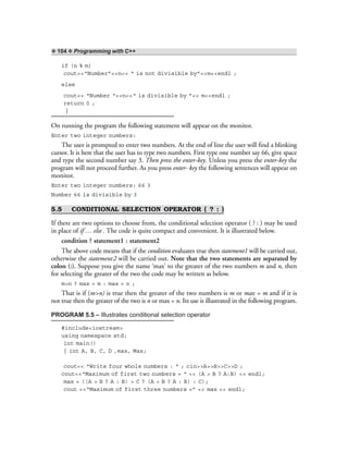 ❖ 104 ❖ Programming with C++
if (n % m)
cout<<“Number”<<n<< “ is not divisible by”<<m<<endl ;
else
cout<< “Number “<<n<<“ is divisible by ”<< m<<endl ;
return 0 ;
}
On running the program the following statement will appear on the monitor.
Enter two integer numbers:
The user is prompted to enter two numbers. At the end of line the user will find a blinking
cursor. It is here that the user has to type two numbers. First type one number say 66, give space
and type the second number say 3. Then press the enter-key. Unless you press the enter-key the
program will not proceed further. As you press enter- key the following sentences will appear on
monitor.
Enter two integer numbers: 66 3
Number 66 is divisible by 3
5.5 CONDITIONAL SELECTION OPERATOR ( ? : )
If there are two options to choose from, the conditional selection operator ( ? : ) may be used
in place of if … else . The code is quite compact and convenient. It is illustrated below.
condition ? statement1 : statement2
The above code means that if the condition evaluates true then statement1 will be carried out,
otherwise the statement2 will be carried out. Note that the two statements are separated by
colon (:). Suppose you give the name ‘max’ to the greater of the two numbers m and n, then
for selecting the greater of the two the code may be written as below.
m>n ? max = m : max = n ;
That is if (m>n) is true then the greater of the two numbers is m or max = m and if it is
not true then the greater of the two is n or max = n. Its use is illustrated in the following program.
PROGRAM 5.5 – Illustrates conditional selection operator
#include<iostream>
using namespace std;
int main()
{ int A, B, C, D ,max, Max;
cout<< “Write four whole numbers : “ ; cin>>A>>B>>C>>D ;
cout<<“Maximum of first two numbers = “ << (A > B ? A:B) << endl;
max = ((A > B ? A : B) > C ? (A > B ? A : B) : C);
cout <<“Maximum of first three numbers =” << max << endl;
 
