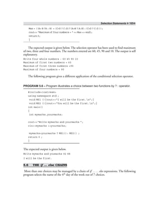 Selection Statements ❖ 105❖
Max = ((A> B ?A : B) > (C>D ? C:D)?(A>B ? A:B):(C>D ? C:D ));
cout<< “Maximum of four numbers = “ << Max << endl;
return 0;
}
The expected output is given below. The selection operator has been used to find maximum
of two, three and four numbers. The numbers entered are 60, 45, 90 and 10. The output is self
explanatory.
Write four whole numbers : 60 45 90 10
Maximum of first two numbers = 60
Maximum of first three numbers =90
Maximum of four numbers = 90
The following program gives a different application of the conditional selection operator.
PROGRAM 5.6 – Program illustrates a choice between two functions by ? : operator.
#include<iostream>
using namespace std ;
void MS1 (){cout<<“I will be the first.n”;}
void MS2 (){cout<<“You will be the first.n”;}
int main()
{
int mymarks,yourmarks;
cout<<“Write mymarks and yourmarks ”;
cin>>mymarks >>yourmarks;
mymarks>yourmarks ? MS1(): MS2() ;
return 0 ;
}
The expected output is given below.
Write mymarks and youmarks 92 88
I will be the first.
5.6 THE if … else CHAINS
More than one choices may be managed by a chain of if . . . . else expressions. The following
program selects the name of the 4th day of the week out of 7 choices.
 