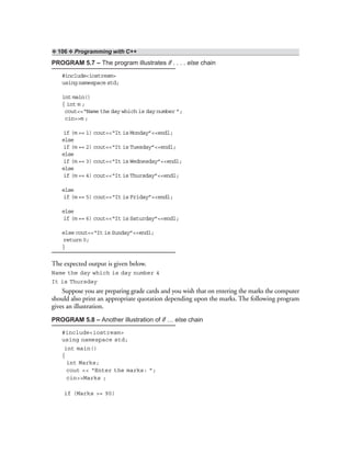 ❖ 106 ❖ Programming with C++
PROGRAM 5.7 – The program illustrates if . . . . else chain
#include<iostream>
using namespace std;
int main()
{ int m ;
cout<<“Name the day which is day number ”;
cin>>m ;
if (m == 1) cout<<“It is Monday”<<endl;
else
if (m == 2) cout<<“It is Tuesday”<<endl;
else
if (m == 3) cout<<“It is Wednesday”<<endl;
else
if (m == 4) cout<<“It is Thursday”<<endl;
else
if (m == 5) cout<<“It is Friday”<<endl;
else
if (m == 6) cout<<“It is Saturday”<<endl;
else cout<<“It is Sunday”<<endl;
return 0;
}
The expected output is given below.
Name the day which is day number 4
It is Thursday
Suppose you are preparing grade cards and you wish that on entering the marks the computer
should also print an appropriate quotation depending upon the marks. The following program
gives an illustration.
PROGRAM 5.8 – Another illustration of if … else chain
#include<iostream>
using namespace std;
int main()
{
int Marks;
cout << “Enter the marks: ”;
cin>>Marks ;
if (Marks >= 90)
 