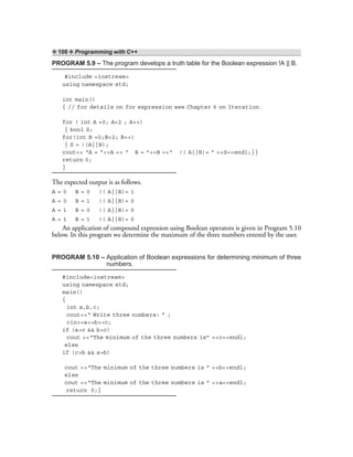 ❖ 108 ❖ Programming with C++
PROGRAM 5.9 – The program develops a truth table for the Boolean expression !A || B.
#include <iostream>
using namespace std;
int main()
{ // for details on for expression see Chapter 6 on Iteration.
for ( int A =0; A<2 ; A++)
{ bool S;
for(int B =0;B<2; B++)
{ S = !(A||B);
cout<< “A = ”<<A << “ B = ”<<B <<“ !( A||B)= ” <<S<<endl;}}
return 0;
}
The expected output is as follows.
A = 0 B = 0 !( A||B)= 1
A = 0 B = 1 !( A||B)= 0
A = 1 B = 0 !( A||B)= 0
A = 1 B = 1 !( A||B)= 0
An application of compound expression using Boolean operators is given in Program 5.10
below. In this program we determine the maximum of the three numbers entered by the user.
PROGRAM 5.10 – Application of Boolean expressions for determining minimum of three
numbers.
#include<iostream>
using namespace std;
main()
{
int a,b,c;
cout<<“ Write three numbers: ” ;
cin>>a>>b>>c;
if (a>c && b>c)
cout <<“The minimum of the three numbers is” <<c<<endl;
else
if (c>b && a>b)
cout <<“The minimum of the three numbers is ” <<b<<endl;
else
cout <<“The minimum of the three numbers is ” <<a<<endl;
return 0;}
 