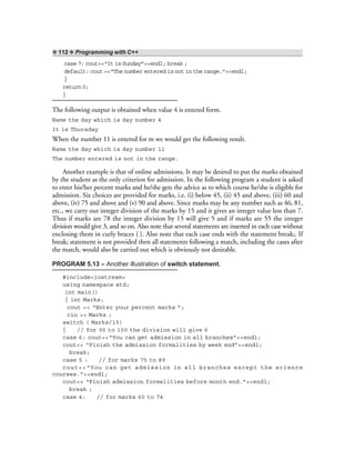 ❖ 112 ❖ Programming with C++
case 7: cout<<“It is Sunday”<<endl; break ;
default: cout <<“The number entered is not in the range.”<<endl;
}
return0;
}
The following output is obtained when value 4 is entered form.
Name the day which is day number 4
It is Thursday
When the number 11 is entered for m we would get the following result.
Name the day which is day number 11
The number entered is not in the range.
Another example is that of online admissions. It may be desired to put the marks obtained
by the student as the only criterion for admission. In the following program a student is asked
to enter his/her percent marks and he/she gets the advice as to which course he/she is eligible for
admission. Six choices are provided for marks, i.e. (i) below 45, (ii) 45 and above, (iii) 60 and
above, (iv) 75 and above and (v) 90 and above. Since marks may be any number such as 46, 81,
etc., we carry out integer division of the marks by 15 and it gives an integer value less than 7.
Thus if marks are 78 the integer division by 15 will give 5 and if marks are 55 the integer
division would give 3, and so on. Also note that several statements are inserted in each case without
enclosing them in curly braces { }. Also note that each case ends with the statement break;. If
break; statement is not provided then all statements following a match, including the cases after
the match, would also be carried out which is obviously not desirable.
PROGRAM 5.13 – Another illustration of switch statement.
#include<iostream>
using namespace std;
int main()
{ int Marks;
cout << “Enter your percent marks ”;
cin >> Marks ;
switch ( Marks/15)
{ // for 90 to 100 the division will give 6
case 6: cout<<“You can get admission in all branches”<<endl;
cout<< “Finish the admission formalities by week end”<<endl;
break;
case 5 : // for marks 75 to 89
cout<<“You can get admission in all branches except the science
courses.”<<endl;
cout<< “Finish admission formalities before month end.”<<endl;
break ;
case 4: // for marks 60 to 74
 