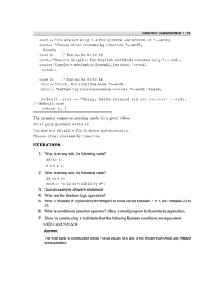 Selection Statements ❖ 113❖
cout <<“You are not eligible for Science and economics.”<<endl;
cout<< “Choose other courses by tomorrow.”<<endl;
break;
case 3: // for marks 45 to 59
cout<<“You are eligible for English and Hindi courses only.”<< endl;
cout<<“Complete admission formalities soon.”<<endl;
break ;
case 2: // for marks 30 to 44
cout<<“Sorry, Not eligible here.”<<endl;
cout<< “Better try correspondence courses.”<<endl; break;
default: cout << “Sorry, Marks entered are not correct” <<endl; }
// default case
return 0; }
The expected output on entering marks 63 is given below.
Enter your percent marks 63
You are not eligible for Science and economics.
Choose other courses by tomorrow.
EXERCISES
1. What is wrong with the following code?
if(i> 4);
n = n + I;
2. What is wrong with the following code?
if (n % m)
cout<< “n is divisible by m”;
3. Give an example of switch statement.
4. What are the Boolean logic operators?
5. Write a Boolean if( expression) for integer i to have values between 1 to 5 and between 20 to
25.
6. What is conditional selection operator? Make a small program to illustrate its application.
7. Show by constructing a truth table that the following Boolean conditions are equivalent.
!(A||B) and !A&&!B
Answer:
The truth table is constructed below. For all values of A and B it is shown that !(A||B) and !A&&!B
are equivalent.
 