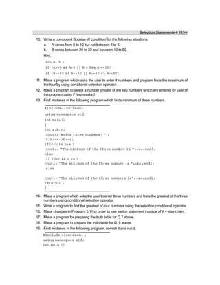 Selection Statements ❖ 115❖
10. Write a compound Boolean if( condition) for the following situations.
a. A varies from 0 to 10 but not between 4 to 6.
b. B varies between 20 to 30 and between 40 to 50.
Hint.
int A, B ;
if (A>=0 && A<4 || A > 6&& A <=10)
if (B>=20 && B<=30 || B>=40 && B<=50)
11. Make a program which asks the user to enter 4 numbers and program finds the maximum of
the four by using conditional selection operator.
12. Make a program to select a number greater of the two numbers which are entered by user of
the program using if (expression).
13. Find mistakes in the following program which finds minimum of three numbers.
#include<iostream>
using namespace std;
int main()
{
int a,b,c;
cout<<“Write three numbers: ” ;
cin>>a>>b>>c;
if(c<b && b<a )
cout<< “The minimum of the three number is ”<<c<<endl;
else
if (b<c && c <a )
cout<< “The minimum of the three number is ”<<b<<endl;
else
cout<< “The minimum of the three numbers is”<<a<<endl;
return 0 ;
}
14. Make a program which asks the user to enter three numbers and finds the greatest of the three
numbers using conditional selection operator.
15. Write a program to find the greatest of four numbers using the selection conditional operator.
16. Make changes to Program 5.11 in order to use switch statement in place of if – else chain.
17. Make a program for preparing the truth table for Q.7 above.
18. Make a program to prepare the truth table for Q. 8 above.
19. Find mistakes in the following program, correct it and run it.
#include <iostream> ;
using namespace std;
int main ()
 