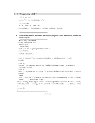 ❖ 116 ❖ Programming with C++
{int x, y, max;
cout<<“ Write two integers “;
cin >>x >>y;
x > y : max = x ? max = y;
cout<<Max <<“ is larger of the two numbers.”<<endl;
}
20. There are a number of mistakes in the following program. Locate the mistakes, correct and
run the program.
#include<iostream>
using namespace std;
int main()
{ int Marks;
cout << “ Enter your percent marks ”;
cin>>Marks ;
switch ( Marks/15)
{
case 6; cout<<“ You can get admission in all branches”<<endl;
break:
case 5 ;
cout<<“ You can get admission in all branches except the science
courses.”<<endl;
case 4;
cout <<“ You are not eligible for Science and economics courses.”<<endl;
break;
case 3;
cout<<“You are eligible in English and Hindi courses only.”<<endl; break:
case 2; // for marks 30 to 44
cout<<“Sorry, Not eligible here, try correspondence courses.”<<endl; break:
default; cout <<“Sorry, Marks are not correct”<<endl; // default case
}
return 0;
}
❍ ❍ ❍
 
