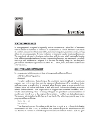 6.1 INTRODUCTION
In many programs it is required to repeatedly evaluate a statement or a whole block of statements
with increment or decrement of some data in order to arrive at a result. Problems such as sum
of numbers, calculations of numerical tables, numerical integration, automatic control, sorting
of lists etc. are some examples. Repeated evaluation of statements is called iteration and recursion.
The recursion is taken up in the chapter on functions while iteration which is also called looping
is the subject matter of this chapter. In many programming languages goto statement is extensively
used to go back and forth in a program. It is also used for making a loop. In C++ along with
goto there are other better options such as while, do….. while, for etc. First let us start with the
while statement.
6.2 THE while STATEMENT
In a program, the while statement or loop is incorporated as illustrated below.
while (conditional expression)
statement;
The above code means that as long as the conditional expression placed in parentheses
evaluates true, i.e. it is more than zero, the statement following this will be carried out. In the
while expression generally there is a variable whose limiting value is set to stop the loop.
However, there are endless while loops as well, which will evaluate the following statement
infinite number of times. Such loops have to be stopped with statements like break; after a
variable attains a limiting value. The listing of Program 6.1 given below carries out addition of
numbers, say from 1 to n. In the program the variables n , i and Sum are declared as integers.
The number n is initialized as 10, Sum as 0 and i as 0. The while (expression) is used in the
program as illustrated below.
while (i <= n)
Sum +=i++;
This above code means that as long as i is less than or equal to n, evaluate the following
statement which is Sum +=i++;. As you know from previous chapter this statement means that
add the value of i to value of Sum and assign this value to Sum and then increase i by 1 and again
CHAPTER
 