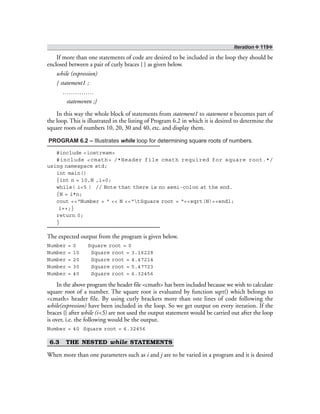 Iteration ❖ 119❖
If more than one statements of code are desired to be included in the loop they should be
enclosed between a pair of curly braces { } as given below.
while (expression)
{ statement1 ;
……………
statementn ;}
In this way the whole block of statements from statement1 to statement n becomes part of
the loop. This is illustrated in the listing of Program 6.2 in which it is desired to determine the
square roots of numbers 10, 20, 30 and 40, etc. and display them.
PROGRAM 6.2 – Illustrates while loop for determining square roots of numbers.
#include <iostream>
#include <cmath> /*Header file cmath required for square root.*/
using namespace std;
int main()
{int n = 10,N ,i=0;
while( i<5 ) // Note that there is no semi-colon at the end.
{N = i*n;
cout <<“Number = “ << N <<“tSquare root = “<<sqrt(N)<<endl;
i++;}
return 0;
}
The expected output from the program is given below.
Number = 0 Square root = 0
Number = 10 Square root = 3.16228
Number = 20 Square root = 4.47214
Number = 30 Square root = 5.47723
Number = 40 Square root = 6.32456
In the above program the header file <cmath> has been included because we wish to calculate
square root of a number. The square root is evaluated by function sqrt() which belongs to
<cmath> header file. By using curly brackets more than one lines of code following the
while(expression) have been included in the loop. So we get output on every iteration. If the
braces {} after while (i<5) are not used the output statement would be carried out after the loop
is over, i.e. the following would be the output.
Number = 40 Square root = 6.32456
6.3 THE NESTED while STATEMENTS
When more than one parameters such as i and j are to be varied in a program and it is desired
 