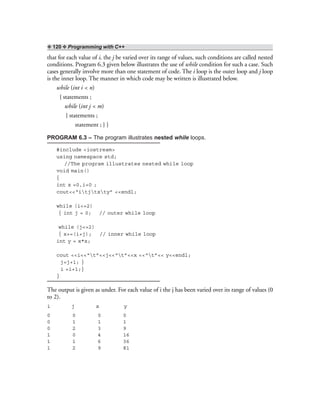 ❖ 120 ❖ Programming with C++
that for each value of i, the j be varied over its range of values, such conditions are called nested
conditions. Program 6.3 given below illustrates the use of while condition for such a case. Such
cases generally involve more than one statement of code. The i loop is the outer loop and j loop
is the inner loop. The manner in which code may be written is illustrated below.
while (int i < n)
{ statements ;
while (int j < m)
{ statements ;
statement ; } }
PROGRAM 6.3 – The program illustrates nested while loops.
#include <iostream>
using namespace std;
//The program illustrates nested while loop
void main()
{
int x =0,i=0 ;
cout<<“itjtxty” <<endl;
while (i<=2)
{ int j = 0; // outer while loop
while (j<=2)
{ x+=(i+j); // inner while loop
int y = x*x;
cout <<i<<“t”<<j<<“t”<<x <<“t”<< y<<endl;
j=j+1; }
i =i+1;}
}
The output is given as under. For each value of i the j has been varied over its range of values (0
to 2).
i j x y
0 0 0 0
0 1 1 1
0 2 3 9
1 0 4 16
1 1 6 36
1 2 9 81
 