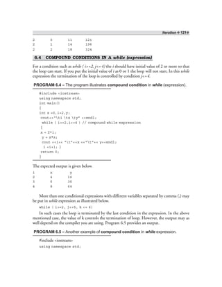 Iteration ❖ 121❖
2 0 11 121
2 1 14 196
2 2 18 324
6.4 COMPOUND CONDITIONS IN A while (expression)
For a condition such as while ( i>=2, j<=4) the i should have initial value of 2 or more so that
the loop can start. If you put the initial value of i as 0 or 1 the loop will not start. In this while
expression the termination of the loop is controlled by condition j<=4.
PROGRAM 6.4 – The program illustrates compound condition in while (expression).
#include <iostream>
using namespace std;
int main()
{
int x =0,i=2,y;
cout<<“ti tx ty” <<endl;
while ( i>=2,i<=4 ) // compound while expression
{
x = 2*i;
y = x*x;
cout <<i<< “t”<<x <<“t”<< y<<endl;
i =i+1; }
return 0;
}
The expected output is given below.
i x y
2 4 16
3 6 36
4 8 64
More than one conditional expressions with different variables separated by comma (,) may
be put in while expression as illustrated below.
while ( i>=2, j<=5, k <= 6)
In such cases the loop is terminated by the last condition in the expression. In the above
mentioned case, the value of k controls the termination of loop. However, the output may as
well depend on the compiler you are using. Program 6.5 provides an output.
PROGRAM 6.5 – Another example of compound condition in while expression.
#include <iostream>
using namespace std;
 