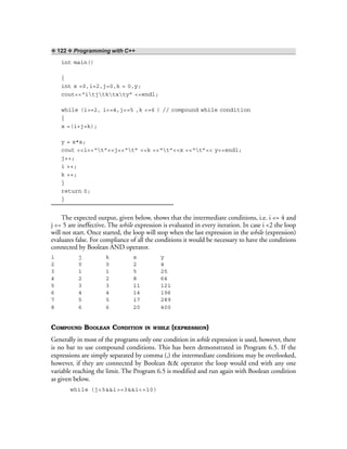 ❖ 122 ❖ Programming with C++
int main()
{
int x =0,i=2,j=0,k = 0,y;
cout<<“itjtktxty” <<endl;
while (i>=2, i<=4,j<=5 ,k <=6 ) // compound while condition
{
x =(i+j+k);
y = x*x;
cout <<i<<“t”<<j<<“t” <<k <<“t”<<x <<“t”<< y<<endl;
j++;
i ++;
k ++;
}
return 0;
}
The expected output, given below, shows that the intermediate conditions, i.e. i <= 4 and
j <= 5 are ineffective. The while expression is evaluated in every iteration. In case i <2 the loop
will not start. Once started, the loop will stop when the last expression in the while (expression)
evaluates false. For compliance of all the conditions it would be necessary to have the conditions
connected by Boolean AND operator.
i j k x y
2 0 0 2 4
3 1 1 5 25
4 2 2 8 64
5 3 3 11 121
6 4 4 14 196
7 5 5 17 289
8 6 6 20 400
COMPOUND BOOLEAN CONDITION IN WHILE (EXPRESSION)
Generally in most of the programs only one condition in while expression is used, however, there
is no bar to use compound conditions. This has been demonstrated in Program 6.5. If the
expressions are simply separated by comma (,) the intermediate conditions may be overlooked,
however, if they are connected by Boolean && operator the loop would end with any one
variable reaching the limit. The Program 6.5 is modified and run again with Boolean condition
as given below.
while (j<5&&i>=3&&i<=10)
 