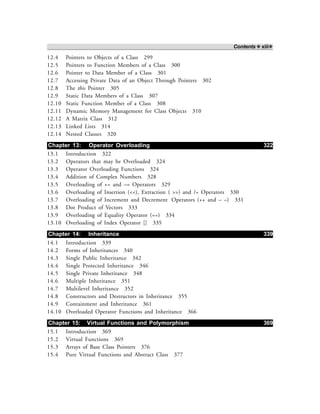 Contents ❖ xiii❖
12.4 Pointers to Objects of a Class 299
12.5 Pointers to Function Members of a Class 300
12.6 Pointer to Data Member of a Class 301
12.7 Accessing Private Data of an Object Through Pointers 302
12.8 The this Pointer 305
12.9 Static Data Members of a Class 307
12.10 Static Function Member of a Class 308
12.11 Dynamic Memory Management for Class Objects 310
12.12 A Matrix Class 312
12.13 Linked Lists 314
12.14 Nested Classes 320
Chapter 13: Operator Overloading 322
13.1 Introduction 322
13.2 Operators that may be Overloaded 324
13.3 Operator Overloading Functions 324
13.4 Addition of Complex Numbers 328
13.5 Overloading of += and –= Operators 329
13.6 Overloading of Insertion (<<), Extraction ( >>) and /= Operators 330
13.7 Overloading of Increment and Decrement Operators (++ and – –) 331
13.8 Dot Product of Vectors 333
13.9 Overloading of Equality Operator (==) 334
13.10 Overloading of Index Operator [] 335
Chapter 14: Inheritance 339
14.1 Introduction 339
14.2 Forms of Inheritances 340
14.3 Single Public Inheritance 342
14.4 Single Protected Inheritance 346
14.5 Single Private Inheritance 348
14.6 Multiple Inheritance 351
14.7 Multilevel Inheritance 352
14.8 Constructors and Destructors in Inheritance 355
14.9 Containment and Inheritance 361
14.10 Overloaded Operator Functions and Inheritance 366
Chapter 15: Virtual Functions and Polymorphism 369
15.1 Introduction 369
15.2 Virtual Functions 369
15.3 Arrays of Base Class Pointers 376
15.4 Pure Virtual Functions and Abstract Class 377
 