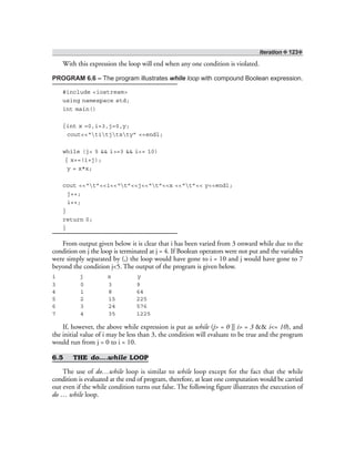 Iteration ❖ 123❖
With this expression the loop will end when any one condition is violated.
PROGRAM 6.6 – The program illustrates while loop with compound Boolean expression.
#include <iostream>
using namespace std;
int main()
{int x =0,i=3,j=0,y;
cout<<“titjtxty” <<endl;
while (j< 5 && i>=3 && i<= 10)
{ x+=(i+j);
y = x*x;
cout <<“t”<<i<<“t”<<j<<“t”<<x <<“t”<< y<<endl;
j++;
i++;
}
return 0;
}
From output given below it is clear that i has been varied from 3 onward while due to the
condition on j the loop is terminated at j = 4. If Boolean operators were not put and the variables
were simply separated by (,) the loop would have gone to i = 10 and j would have gone to 7
beyond the condition j<5. The output of the program is given below.
i j x y
3 0 3 9
4 1 8 64
5 2 15 225
6 3 24 576
7 4 35 1225
If, however, the above while expression is put as while (j> = 0 || i> = 3 && i<= 10), and
the initial value of i may be less than 3, the condition will evaluate to be true and the program
would run from j = 0 to i = 10.
6.5 THE do….while LOOP
The use of do…while loop is similar to while loop except for the fact that the while
condition is evaluated at the end of program, therefore, at least one computation would be carried
out even if the while condition turns out false. The following figure illustrates the execution of
do … while loop.
 