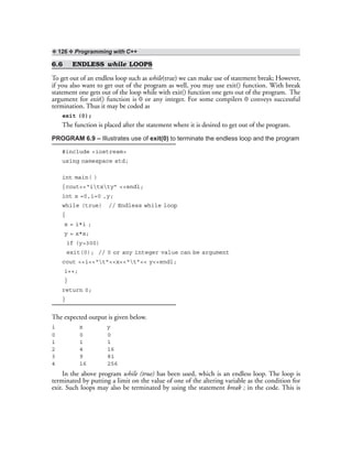 ❖ 126 ❖ Programming with C++
6.6 ENDLESS while LOOPS
To get out of an endless loop such as while(true) we can make use of statement break; However,
if you also want to get out of the program as well, you may use exit() function. With break
statement one gets out of the loop while with exit() function one gets out of the program. The
argument for exit() function is 0 or any integer. For some compilers 0 conveys successful
termination. Thus it may be coded as
exit (0);
The function is placed after the statement where it is desired to get out of the program.
PROGRAM 6.9 – Illustrates use of exit(0) to terminate the endless loop and the program
#include <iostream>
using namespace std;
int main( )
{cout<<“itxty” <<endl;
int x =0,i=0 ,y;
while (true) // Endless while loop
{
x = i*i ;
y = x*x;
if (y>300)
exit(0); // 0 or any integer value can be argument
cout <<i<<“t”<<x<<“t”<< y<<endl;
i++;
}
return 0;
}
The expected output is given below.
i x y
0 0 0
1 1 1
2 4 16
3 9 81
4 16 256
In the above program while (true) has been used, which is an endless loop. The loop is
terminated by putting a limit on the value of one of the altering variable as the condition for
exit. Such loops may also be terminated by using the statement break ; in the code. This is
 