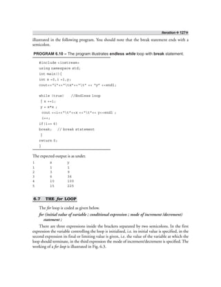 Iteration ❖ 127❖
illustrated in the following program. You should note that the break statement ends with a
semicolon.
PROGRAM 6.10 – The program illustrates endless while loop with break statement.
#include <iostream>
using namespace std;
int main(){
int x =0,i =1,y;
cout<<“i”<<“tx”<<“t” << “y” <<endl;
while (true) //Endless loop
{ x +=i;
y = x*x ;
cout <<i<<“t”<<x <<“t”<< y<<endl ;
i++;
if(i>= 6)
break; // break statement
}
return 0;
}
The expected output is as under.
i x y
1 1 1
2 3 9
3 6 36
4 10 100
5 15 225
6.7 THE for LOOP
The for loop is coded as given below.
for (initial value of variable ; conditional expression ; mode of increment /decrement)
statement ;
There are three expressions inside the brackets separated by two semicolons. In the first
expression the variable controlling the loop is initialised, i.e. its initial value is specified, in the
second expression its final or limiting value is given, i.e. the value of the variable at which the
loop should terminate, in the third expression the mode of increment/decrement is specified. The
working of a for loop is illustrated in Fig. 6.3.
 