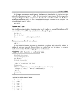 Iteration ❖ 129❖
In the above program you would observe that loop starts from the line for (int i=0;i<=n;i++)
and ends at the statement sum + = i;. For the next iteration, it goes back to the loop expression
and repeats the process. So in every iteration the value of i is added to variable sum. At the end
of looping process the sum is 55 which is displayed by output statement of the program. The
expected output is given below.
sum = 55
ENDLESS FOR LOOP
You should note that inclusion of the expressions in the brackets are optional but inclusion of the
two semicolons is a must. We may as well write the above for loop as
int i = 0;
for (; i<10; )
i++; // See program 6.26
We may write an endless for loop as below.
for (; ; )
In the above declaration there are no expressions except the two semicolons. This is an
endless for loop and as already discussed above an endless loop may be stopped by using the
break; statement. See the following program for an illustration.
PROGRAM 6.12 – Illustrates an endless for loop.
#include<iostream>
using namespace std;
int main()
{ int i =0,sum=0 ;
for(;;) //endless for loop
{ sum += i;
if (sum >25) break; // break included to end the loop.
cout<<“i= ”<<i<<“ sum = ” <<sum<<endl;
i++;}
return 0;
}
The expected output is given below.
i= 0 sum = 0
i= 1 sum = 1
i= 2 sum = 3
i= 3 sum = 6
i= 4 sum = 10
i= 5 sum = 15
i= 6 sum = 21
 