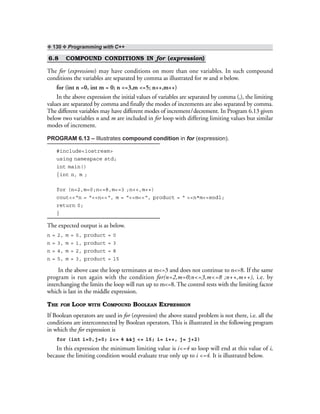 ❖ 130 ❖ Programming with C++
6.8 COMPOUND CONDITIONS IN for (expression)
The for (expressions) may have conditions on more than one variables. In such compound
conditions the variables are separated by comma as illustrated for m and n below.
for (int n =0, int m = 0; n <=3,m <=5; n++,m++)
In the above expression the initial values of variables are separated by comma (,), the limiting
values are separated by comma and finally the modes of increments are also separated by comma.
The different variables may have different modes of increment/decrement. In Program 6.13 given
below two variables n and m are included in for loop with differing limiting values but similar
modes of increment.
PROGRAM 6.13 – Illustrates compound condition in for (expression).
#include<iostream>
using namespace std;
int main()
{int n, m ;
for (n=2,m=0;n<=8,m<=3 ;n++,m++)
cout<<“n = “<<n<<“, m = “<<m<<“, product = “ <<n*m<<endl;
return 0;
}
The expected output is as below.
n = 2, m = 0, product = 0
n = 3, m = 1, product = 3
n = 4, m = 2, product = 8
n = 5, m = 3, product = 15
In the above case the loop terminates at m<=3 and does not continue to n<=8. If the same
program is run again with the condition for(n=2,m=0;n<=3,m<=8 ;n++,m++), i.e. by
interchanging the limits the loop will run up to m<=8. The control rests with the limiting factor
which is last in the middle expression.
THE FOR LOOP WITH COMPOUND BOOLEAN EXPRESSION
If Boolean operators are used in for (expression) the above stated problem is not there, i.e. all the
conditions are interconnected by Boolean operators. This is illustrated in the following program
in which the for expression is
for (int i=0,j=0; i<= 4 &&j <= 16; i= i++, j= j+2)
In this expression the minimum limiting value is i<=4 so loop will end at this value of i,
because the limiting condition would evaluate true only up to i <=4. It is illustrated below.
 