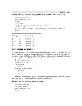 Iteration ❖ 131❖
PROGRAM 6.14 – Illustrates compound Boolean condition in for (expression).
#include <iostream>
using namespace std;
int main()
{ int Product;
for (int i=0,j=0; i<= 4 &&j <= 16; i++, j= j+2)
{ Product = i*j;
cout<<“ i = ”<<i<< “tj = ”<<j << “tProduct = ”<< Product<<endl; }
return 0;
}
The expected output is given below.
i = 0 j = 0 Product = 0
i = 1 j = 2 Product = 2
i = 2 j = 4 Product = 8
i = 3 j = 6 Product = 18
i = 4 j = 8 Product = 32
6.9 NESTED for LOOPS
If a function involves more than one variable and we want to evaluate it for different values of
all the variables, we will have to use a nested for loop. For sake of illustration say we have a function
with three integer variables m, n and p. If it is desired that function be evaluated for all values
of n, m and p then a nested for loop, as illustrated below, may be used.
for ( int n=0; n<= A; n++)
for ( int m=0; m<= B ; m++)
{ Statements;
----------
for ( int p =0 ; p<= C ; p++)
{ Statements;
--------- }
}
Program 6.15 illustrates the code for a nested for loop for two variables n and m. In a similar
way a program may be written with any number of nested loops.
PROGRAM 6.15 – Illustrates nested for loops.
#include<iostream>
#include<iomanip>
using namespace std;
int main()
{
 