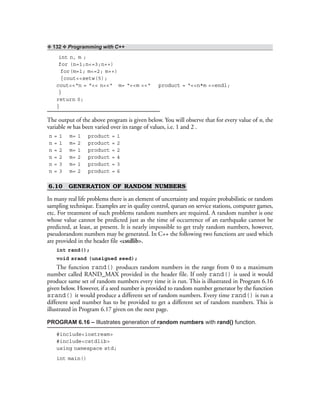 ❖ 132 ❖ Programming with C++
int n, m ;
for (n=1;n<=3;n++)
for(m=1; m<=2; m++)
{cout<<setw(5);
cout<<“n = “<< n<<“ m= “<<m <<“ product = “<<n*m <<endl;
}
return 0;
}
The output of the above program is given below. You will observe that for every value of n, the
variable m has been varied over its range of values, i.e. 1 and 2 .
n = 1 m= 1 product = 1
n = 1 m= 2 product = 2
n = 2 m= 1 product = 2
n = 2 m= 2 product = 4
n = 3 m= 1 product = 3
n = 3 m= 2 product = 6
6.10 GENERATION OF RANDOM NUMBERS
In many real life problems there is an element of uncertainty and require probabilistic or random
sampling technique. Examples are in quality control, queues on service stations, computer games,
etc. For treatment of such problems random numbers are required. A random number is one
whose value cannot be predicted just as the time of occurrence of an earthquake cannot be
predicted, at least, at present. It is nearly impossible to get truly random numbers, however,
pseudorandom numbers may be generated. In C++ the following two functions are used which
are provided in the header file <cstdlib>.
int rand();
void srand (unsigned seed);
The function rand() produces random numbers in the range from 0 to a maximum
number called RAND_MAX provided in the header file. If only rand() is used it would
produce same set of random numbers every time it is run. This is illustrated in Program 6.16
given below. However, if a seed number is provided to random number generator by the function
srand() it would produce a different set of random numbers. Every time rand() is run a
different seed number has to be provided to get a different set of random numbers. This is
illustrated in Program 6.17 given on the next page.
PROGRAM 6.16 – Illustrates generation of random numbers with rand() function.
#include<iostream>
#include<cstdlib>
using namespace std;
int main()
 