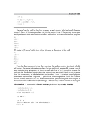 Iteration ❖ 133❖
{int n ;
for (n=1;n<=6;n++)
cout << rand()<<“n”;
return 0;
}
Output of the first trial: In the above program no seed number is fed and rand() function
produces the set of 6 random numbers given in the output below. If the program is run again
it will produce the same set of random numbers as illustrated in the second run of the program.
41
18467
6334
26500
19169
15724
The output of the second trial is given below. It is same as the output of first trial.
41
18467
6334
26500
19169
15724
From the above outputs it is clear that every time the random number function is called it
will produce the same set of random numbers. Such a condition is not desirable because it smells
some kind of setting. Many times, in situations such as in draw of lots it is required to assure the
audience that the random number generated are not in any way biased. In such cases, a person
from the audience may be asked to enter a seed number. This is a case where user of program
provides the seed number. Program 6.17 given below solves this problem. In the first trial run,
the seed number provided is 211and the random numbers generated are given in the output. In
the second trial the seed number is 151 and we get a different set of random numbers in the output.
PROGRAM 6.17 – Illustrates random number generation with a seed number.
#include<iostream>
#include<cstdlib>
using namespace std;
int main()
{
int n , S ;
cout<< “Write a positive seed number : ”;
cin>> S;
 
