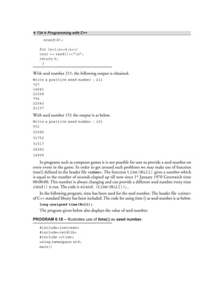 ❖ 134 ❖ Programming with C++
srand(S);
for (n=1;n<=6;n++)
cout << rand()<<“n”;
return 0;
}
With seed number 211, the following output is obtained.
Write a positive seed number : 211
727
14641
22258
756
22542
21137
With seed number 151 the output is as below.
Write a positive seed number : 151
531
25096
31752
31517
26260
14909
In programs such as computer games it is not possible for user to provide a seed number on
every event in the game. In order to get around such problems we may make use of function
time() defined in the header file <ctime>. The function time(Null) gives a number which
is equal to the number of seconds elapsed up till now since 1st January 1970 Greenwich time
00:00:00. This number is always changing and can provide a different seed number every time
rand() is run. The code is srand (time(Null)); .
In the following program, time has been used for the seed number. The header file <ctime>
of C++ standard library has been included. The code for using time () as seed number is as below.
long unsigned time(Null);
The program given below also displays the value of seed number.
PROGRAM 6.18 – Illustrates use of time( ) as seed number.
#include<iostream>
#include<cstdlib>
#include <ctime>
using namespace std;
main()
 