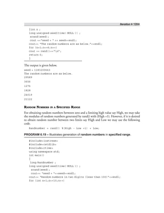 Iteration ❖ 135❖
{int n ;
long unsigned seed(time( NULL )) ;
srand(seed);
cout <<“seed = “ << seed<<endl;
cout<< “The random numbers are as below.”<<endl;
for (n=1;n<=6;n++)
cout << rand()<<“n”;
return 0;
}
The output is given below.
seed = 1183200663
The random numbers are as below.
29589
3656
1276
1828
24019
21122
RANDOM NUMBERS IN A SPECIFIED RANGE
For obtaining random numbers between zero and a limiting high value say High, we may take
the modulus of random numbers generated by rand() with (High +1). However, if it is desired
to obtain random number between two limits say High and Low we may use the following
code.
Randnumber = rand() %(High – Low +1) + Low;
PROGRAM 6.19 – Illustrates generation of random numbers in specified range.
#include<iostream>
#include<cstdlib>
#include<ctime>
using namespace std;
int main()
{
long Randnumber ;
long unsigned seed(time( NULL )) ;
srand(seed);
cout<< “seed = “<<seed<<endl;
cout<< “Random numbers in two digits (less than 100)”<<endl;
for (int n=1;n<=10;n++)
 