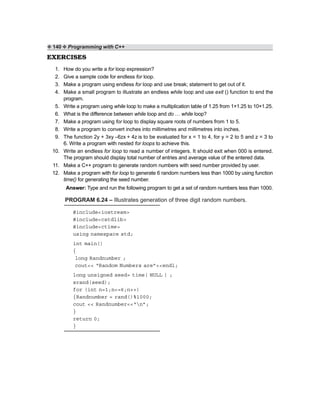 ❖ 140 ❖ Programming with C++
EXERCISES
1. How do you write a for loop expression?
2. Give a sample code for endless for loop.
3. Make a program using endless for loop and use break; statement to get out of it.
4. Make a small program to illustrate an endless while loop and use exit () function to end the
program.
5. Write a program using while loop to make a multiplication table of 1.25 from 1×1.25 to 10×1.25.
6. What is the difference between while loop and do … while loop?
7. Make a program using for loop to display square roots of numbers from 1 to 5.
8. Write a program to convert inches into millimetres and millimetres into inches.
9. The function 2y + 3xy –6zx + 4z is to be evaluated for x = 1 to 4, for y = 2 to 5 and z = 3 to
6. Write a program with nested for loops to achieve this.
10. Write an endless for loop to read a number of integers. It should exit when 000 is entered.
The program should display total number of entries and average value of the entered data.
11. Make a C++ program to generate random numbers with seed number provided by user.
12. Make a program with for loop to generate 6 random numbers less than 1000 by using function
time() for generating the seed number.
Answer: Type and run the following program to get a set of random numbers less than 1000.
PROGRAM 6.24 – Illustrates generation of three digit random numbers.
#include<iostream>
#include<cstdlib>
#include<ctime>
using namespace std;
int main()
{
long Randnumber ;
cout<< “Random Numbers are”<<endl;
long unsigned seed= time( NULL ) ;
srand(seed);
for (int n=1;n<=6;n++)
{Randnumber = rand()%1000;
cout << Randnumber<<“n”;
}
return 0;
}
 