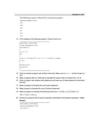 Iteration ❖ 141❖
The following output is obtained by running the program.
Random Numbers are
411
809
767
51
671
123
13. Find mistakes in the following program. Correct it and run it.
#include <iostream>
using namespace std;
void main()
{
int x = 0;
do;
{
cout<< “tcube of “<< x <<“ = “<<x*x*x <<endl;
x +=1;
}
while(x<=4)
return 0;
}
14. Write an iteration program with endless while loop. Make use of exit() function to get out
of it.
15. Make a program with do—while loop to calculate the square roots of numbers from 1 to 10.
16. Write a program with endless while statement and make use of break statement to terminate
the loop.
17. Make a program to illustrate the use of goto statement.
18. Make program to illustrate the use of continue statement.
19. Make a program to evaluate the following function for x = 4 to 8, y = 2 to 3 and z = 5.
4x3 z + 5 y z + 10 x y z
20. Construct a program with for loop to evaluate a truth table for the Boolean expression. !(A||B)
Answer:
#include <iostream>
using namespace std;
int main()
 