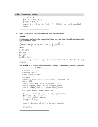 ❖ 142 ❖ Programming with C++
{ int A , B ;
for ( A =0; A<2 ; A++)
{for(B =0;B<2; B++)
cout<< “A = ”<<A << “ B = ”<<B << “ !( A||B)= ” << !(A||B)<<endl;}
return 0;
}
21. Make a program for integration of x in the limits specified by user.
Answer:
For integration of a function f(x) between the limits a and b, we follow the well known trapezoidal
rule as illustrated below.
3
||
0 1 2 3 n–1 n
1 1…( ) = ( + + + + + + ) – ( )
2 2 12
b
a
nh
f x dx h f f f f f f f ξ∫
Where
h = (b – a)/ n
f0 = f (a)
fn = f (b)
fk = f (a + k × h)
The last term goes to zero as n goes to ¥. The method is illustrated in the following
program.
PROGRAM 6.25 – Illustrates calculation of integral of x between the limits specified
by user.
#include <iostream>
#include <cmath>
using namespace std;
int main () {
double x , Lower_Limit , Upper_Limit , Integral , h, F;
int n = 100;
cout<<“Enter the limits of integral :n” ;
cout<< “Upper_Limit = “; cin >> Upper_Limit ;
cout<< “Lower_Limit = “ ; cin>> Lower_Limit;
h = (Upper_Limit – Lower_Limit )/n;
Integral = 0.5 * (Lower_Limit + Upper_Limit)*h;
for ( int i =1; i<n; i++)
{F = (Lower_Limit + i*h)*h ;
Integral += F; };
cout << “Integral of x = “ << Integral <<endl;
return 0 ;
}
 