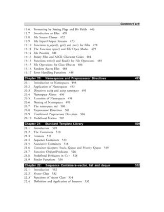 Contents ❖ xv❖
19.6 Formatting by Setting Flags and Bit Fields 466
19.7 Introduction to Files 470
19.8 File Stream Classes 472
19.9 File Input/Output Streams 473
19.10 Functions is_open(), get() and put() for Files 478
19.11 The Function open() and File Open Modes 479
19.12 File Pointers 481
19.13 Binary Files and ASCII Character Codes 484
19.14 Functions write() and Read() for File Operations 485
19.15 File Operations for Class Objects 486
19.16 Random Access Files 488
19.17 Error Handling Functions 488
Chapter 20: Namespaces and Preprocessor Directives 493
20.1 Introduction to Namespaces 493
20.2 Application of Namespaces 493
20.3 Directives using and using namespace 495
20.4 Namespace Aliases 496
20.5 Extension of Namespaces 498
20.6 Nesting of Namespaces 499
20.7 The namespace std 500
20.8 Preprocessor Directives 501
20.9 Conditional Preprocessor Directives 504
20.10 Predefined Macros 507
Chapter 21: Standard Template Library 509
21.1 Introduction 509
21.2 The Containers 510
21.3 Iterators 511
21.4 Sequence Containers 513
21.5 Associative Containers 518
21.6 Container Adapters: Stack, Queue and Priority Queue 519
21.7 Function Objects/Predicates 526
21.8 Predefined Predicates in C++ 528
21.9 Binder Functions 530
Chapter 22: Sequence Containers–vector, list and deque 532
22.1 Introduction 532
22.2 Vector Class 532
22.3 Functions of Vector Class 534
22.4 Definition and Application of Iterators 535
 