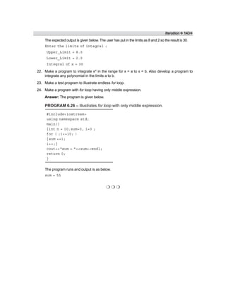 Iteration ❖ 143❖
The expected output is given below. The user has put in the limits as 8 and 2 so the result is 30.
Enter the limits of integral :
Upper_Limit = 8.0
Lower_Limit = 2.0
Integral of x = 30
22. Make a program to integrate xn in the range for x = a to x = b. Also develop a program to
integrate any polynomial in the limits a to b.
23. Make a test program to illustrate endless for loop.
24. Make a program with for loop having only middle expression.
Answer: The program is given below.
PROGRAM 6.26 – Illustrates for loop with only middle expression.
#include<iostream>
using namespace std;
main()
{int n = 10,sum=0, i=0 ;
for ( ;i<=10; )
{sum +=i;
i++;}
cout<<“sum = ”<<sum<<endl;
return 0;
}
The program runs and output is as below.
sum = 55
❍ ❍ ❍
 