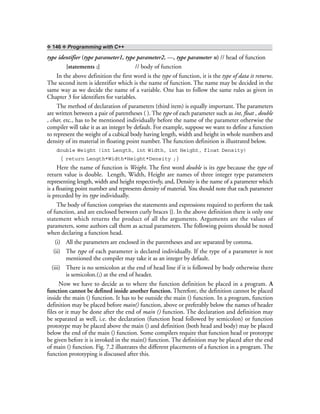 ❖ 146 ❖ Programming with C++
type identifier (type parameter1, type parameter2, ---, type parameter n) // head of function
{statements ;} // body of function
In the above definition the first word is the type of function, it is the type of data it returns.
The second item is identifier which is the name of function. The name may be decided in the
same way as we decide the name of a variable. One has to follow the same rules as given in
Chapter 3 for identifiers for variables.
The method of declaration of parameters (third item) is equally important. The parameters
are written between a pair of parentheses ( ). The type of each parameter such as int, float , double
, char, etc., has to be mentioned individually before the name of the parameter otherwise the
compiler will take it as an integer by default. For example, suppose we want to define a function
to represent the weight of a cubical body having length, width and height in whole numbers and
density of its material in floating point number. The function definition is illustrated below.
double Weight (int Length, int Width, int Height, float Density)
{ return Length*Width*Height*Density ;}
Here the name of function is Weight. The first word double is its type because the type of
return value is double. Length, Width, Height are names of three integer type parameters
representing length, width and height respectively, and, Density is the name of a parameter which
is a floating point number and represents density of material. You should note that each parameter
is preceded by its type individually.
The body of function comprises the statements and expressions required to perform the task
of function, and are enclosed between curly braces {}. In the above definition there is only one
statement which returns the product of all the arguments. Arguments are the values of
parameters, some authors call them as actual parameters. The following points should be noted
when declaring a function head.
(i) All the parameters are enclosed in the parentheses and are separated by comma.
(ii) The type of each parameter is declared individually. If the type of a parameter is not
mentioned the compiler may take it as an integer by default.
(iii) There is no semicolon at the end of head line if it is followed by body otherwise there
is semicolon.(;) at the end of header.
Now we have to decide as to where the function definition be placed in a program. A
function cannot be defined inside another function. Therefore, the definition cannot be placed
inside the main () function. It has to be outside the main () function. In a program, function
definition may be placed before main() function, above or preferably below the names of header
files or it may be done after the end of main () function. The declaration and definition may
be separated as well, i.e. the declaration (function head followed by semicolon) or function
prototype may be placed above the main () and definition (both head and body) may be placed
below the end of the main () function. Some compilers require that function head or prototype
be given before it is invoked in the main() function. The definition may be placed after the end
of main () function. Fig. 7.2 illustrates the different placements of a function in a program. The
function prototyping is discussed after this.
 