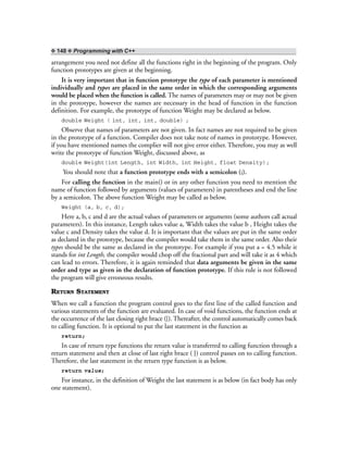 ❖ 148 ❖ Programming with C++
arrangement you need not define all the functions right in the beginning of the program. Only
function prototypes are given at the beginning.
It is very important that in function prototype the type of each parameter is mentioned
individually and types are placed in the same order in which the corresponding arguments
would be placed when the function is called. The names of parameters may or may not be given
in the prototype, however the names are necessary in the head of function in the function
definition. For example, the prototype of function Weight may be declared as below.
double Weight ( int, int, int, double) ;
Observe that names of parameters are not given. In fact names are not required to be given
in the prototype of a function. Compiler does not take note of names in prototype. However,
if you have mentioned names the complier will not give error either. Therefore, you may as well
write the prototype of function Weight, discussed above, as
double Weight(int Length, int Width, int Height, float Density);
You should note that a function prototype ends with a semicolon (;).
For calling the function in the main() or in any other function you need to mention the
name of function followed by arguments (values of parameters) in parentheses and end the line
by a semicolon. The above function Weight may be called as below.
Weight (a, b, c, d);
Here a, b, c and d are the actual values of parameters or arguments (some authors call actual
parameters). In this instance, Length takes value a, Width takes the value b , Height takes the
value c and Density takes the value d. It is important that the values are put in the same order
as declared in the prototype, because the compiler would take them in the same order. Also their
types should be the same as declared in the prototype. For example if you put a = 4.5 while it
stands for int Length, the compiler would chop off the fractional part and will take it as 4 which
can lead to errors. Therefore, it is again reminded that data arguments be given in the same
order and type as given in the declaration of function prototype. If this rule is not followed
the program will give erroneous results.
RETURN STATEMENT
When we call a function the program control goes to the first line of the called function and
various statements of the function are evaluated. In case of void functions, the function ends at
the occurrence of the last closing right brace (}). Thereafter, the control automatically comes back
to calling function. It is optional to put the last statement in the function as
return;
In case of return type functions the return value is transferred to calling function through a
return statement and then at close of last right brace ( }) control passes on to calling function.
Therefore, the last statement in the return type function is as below.
return value;
For instance, in the definition of Weight the last statement is as below (in fact body has only
one statement).
 