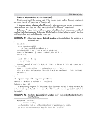 Functions ❖ 149❖
{return Length*Width*Height*Density;}
On encountering the last closing brace ‘}’ the control comes back to the main program at
the point where it left at the time of function call.
A function returns only one value. However by using pointers one may get to parametric
values and thus more than one values may be obtained (see Chapter 9 on pointers).
In Program 7.1 given below we illustrate a user defined function. It calculates the weight of
a cubical body. In this program the function Weight has been defined before the main () function
and hence, there is no need of function prototype.
PROGRAM 7.1 – Illustrates a user defined function which calculates the weight of a
prismatic bar.
#include<iostream>
using namespace std;
// Function defined above main
double Weight ( int L, int W, int H, float Rho)
{return L*W*H*Rho ; } //Rho is density of material
int main()
{
int A =2,B = 3,C = 1 ;
float D = 7.5;
cout<<“ Length =”<<A<< “, Width = ”<<B<< “, Height = ” <<C <<“, Density =
”<< D <<endl;
cout << “ Weight of bar = ”<<Weight(A,B,C,D)<< “n ”;
// A, B, C and D are taken in the order L,W,H,Rho declared in function head.
return 0 ;
}
The expected output of the program is given below.
Length =2, Width = 3, Height = 1, Density = 7.5
Weight of bar = 45
In the following program, the function has been defined at the end of main() function. In
such cases it is required that function head followed by semicolon or prototype be declared before
the main().
PROGRAM 7.2 – Illustrates declaration of function above main and definition below the
main function.
#include<iostream>
using namespace std;
int Function (int x); //Function head or prototype in which
// it is not necessary to put the names of variable.
 