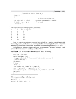 Functions ❖ 151❖
// Function called as Funct(n,m)
return 0;
}
// function definition
int Funct(int x, int y) // types and names both needed
{ int S = x*x + y*y; ; // in head
return S ; }
The expected output of the program is given below.
n m Sum of squares
0 0 0
1 2 5
2 4 20
3 6 45
4 8 80
5 10 125
In all the cases mentioned above you must have noticed that a function is not defined in-side
the main() function. Inside main() it is only called by mentioning the function name with
arguments in parentheses. For example, in the above program it is called as Funct(n,m);.
In the following program a function is defined to calculate the 4th power of an integer. Once
defined the function may be called any number of times.
PROGRAM 7.4 – Illustrates function definition above the main ().
#include <iostream>
using namespace std;
long power(int x) // function definition before main ()
{return x*x*x*x;}
int main()
{ int y = 2;
double z;
z = (power(y+2) –power(y))/ power(y);
cout <<“power(y) = ”<< power(y)<<“n”;
cout<<“power(y+2) = ”<<power(y+2)<< “, and z = ” <<z<<endl;
return 0;
}
The program would give following result.
power(y) = 16
power(y+2) = 256, and z = 15
 